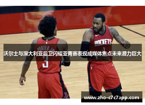 沃尔士与澳大利亚后卫闪耀亚青赛表现成媒体焦点未来潜力巨大