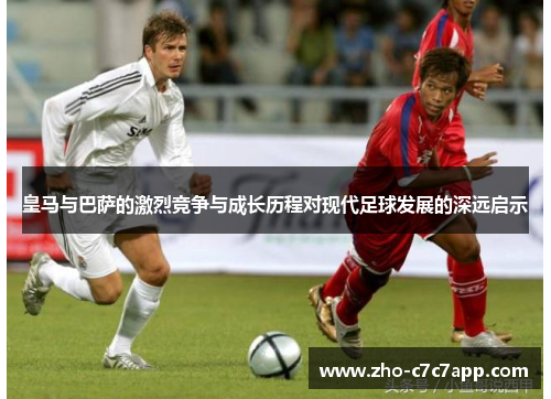 皇马与巴萨的激烈竞争与成长历程对现代足球发展的深远启示